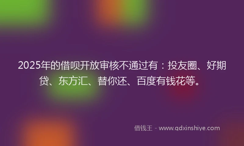 2025年的借呗开放审核不通过有：投友圈、好期贷、东方汇、替你还、百度有钱花等。