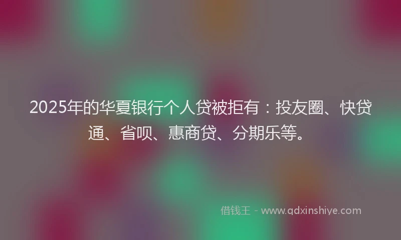 2025年的华夏银行个人贷被拒有：投友圈、快贷通、省呗、惠商贷、分期乐等。