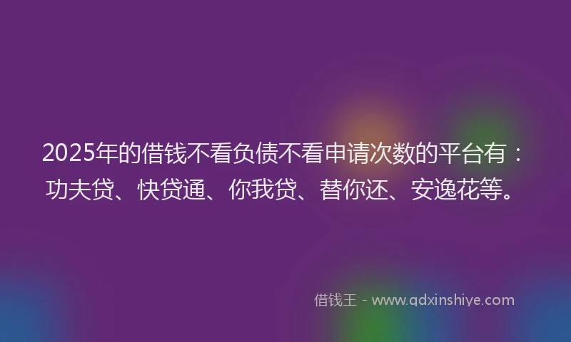 2025年的借钱不看负债不看申请次数的平台有：功夫贷、快贷通、你我贷、替你还、安逸花等。