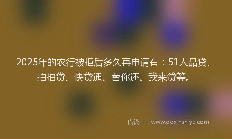 2025年的农行被拒后多久再申请有：51人品贷、拍拍贷、快贷通、替你还、我来贷等。