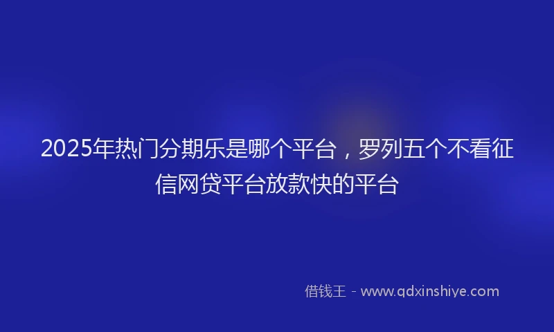2025年热门分期乐是哪个平台，罗列五个不看征信网贷平台放款快的平台