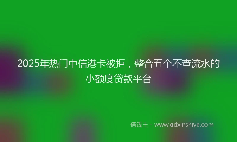 2025年热门中信港卡被拒，整合五个不查流水的小额度贷款平台