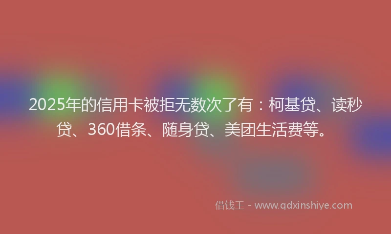 2025年的信用卡被拒无数次了有：柯基贷、读秒贷、360借条、随身贷、美团生活费等。