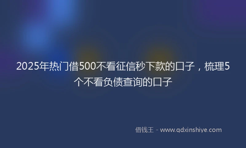 2025年热门借500不看征信秒下款的口子，梳理5个不看负债查询的口子