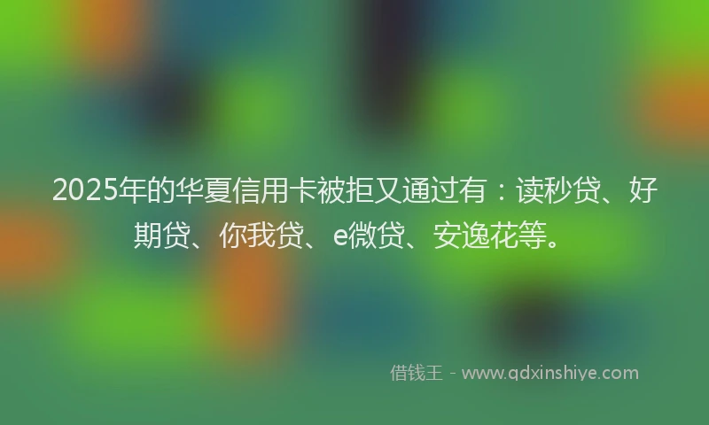 2025年的华夏信用卡被拒又通过有：读秒贷、好期贷、你我贷、e微贷、安逸花等。