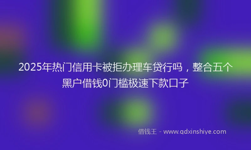 2025年热门信用卡被拒办理车贷行吗，整合五个黑户借钱0门槛极速下款口子