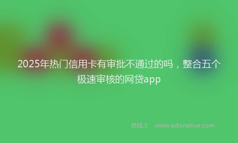 2025年热门信用卡有审批不通过的吗，整合五个极速审核的网贷app