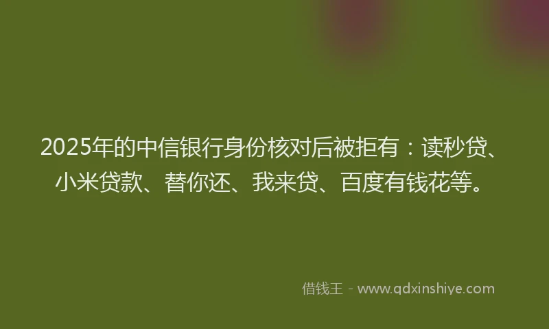 2025年的中信银行身份核对后被拒有：读秒贷、小米贷款、替你还、我来贷、百度有钱花等。