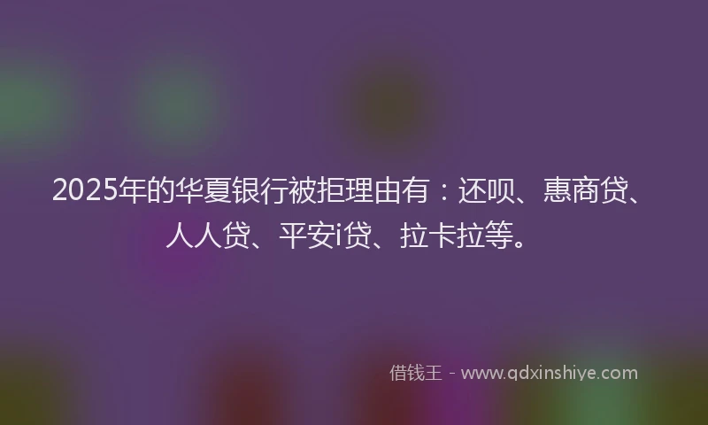 2025年的华夏银行被拒理由有：还呗、惠商贷、人人贷、平安i贷、拉卡拉等。
