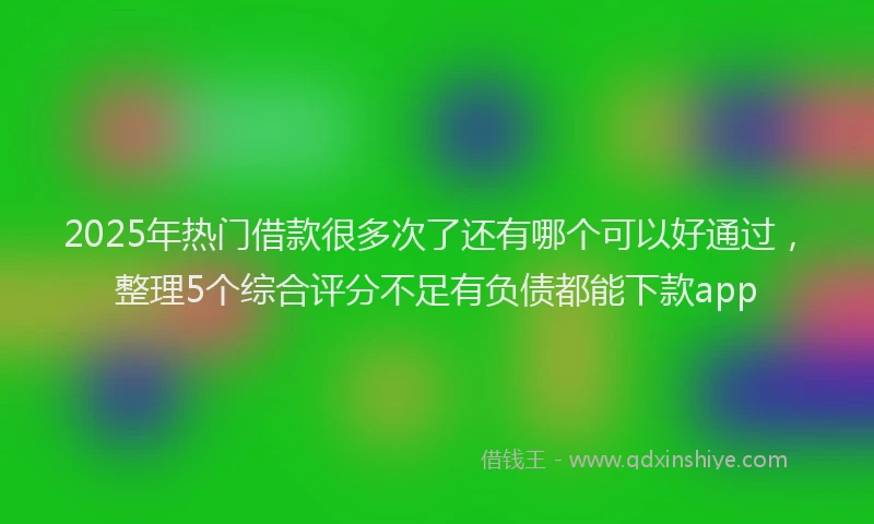 2025年热门借款很多次了还有哪个可以好通过，整理5个综合评分不足有负债都能下款app