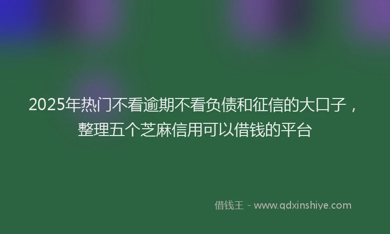 2025年热门不看逾期不看负债和征信的大口子，整理五个芝麻信用可以借钱的平台