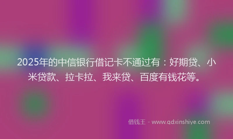 2025年的中信银行借记卡不通过有：好期贷、小米贷款、拉卡拉、我来贷、百度有钱花等。
