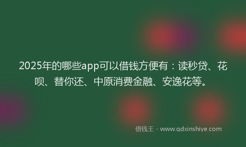 2025年的哪些app可以借钱方便有：读秒贷、花呗、替你还、中原消费金融、安逸花等。