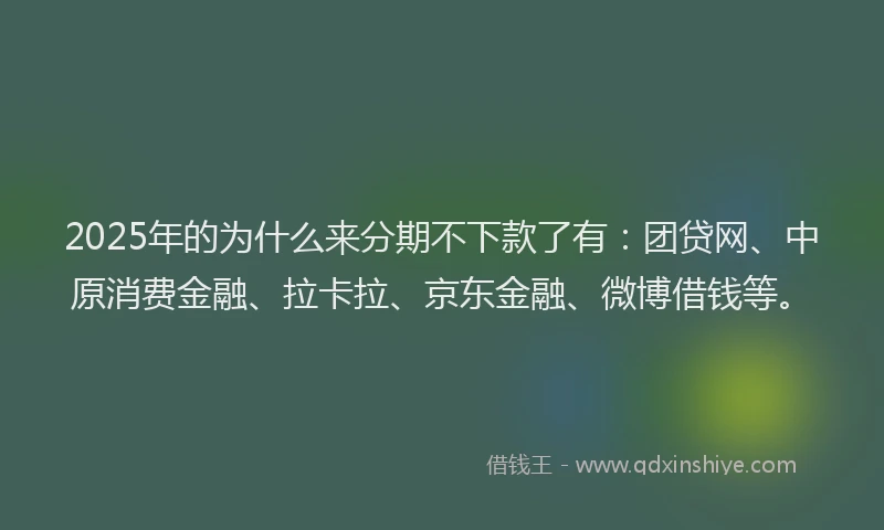 2025年的为什么来分期不下款了有：团贷网、中原消费金融、拉卡拉、京东金融、微博借钱等。
