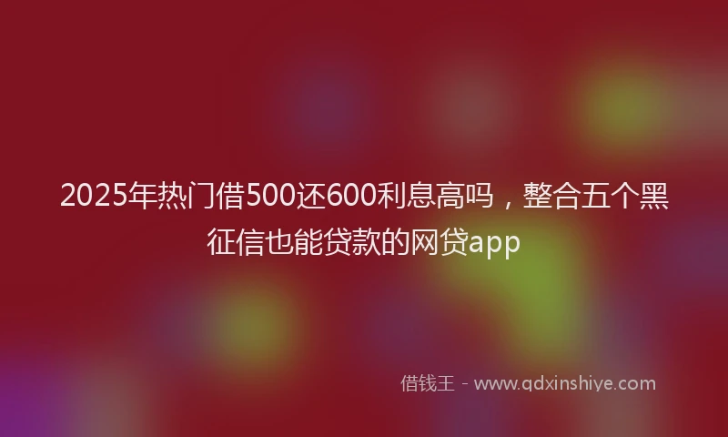 2025年热门借500还600利息高吗，整合五个黑征信也能贷款的网贷app