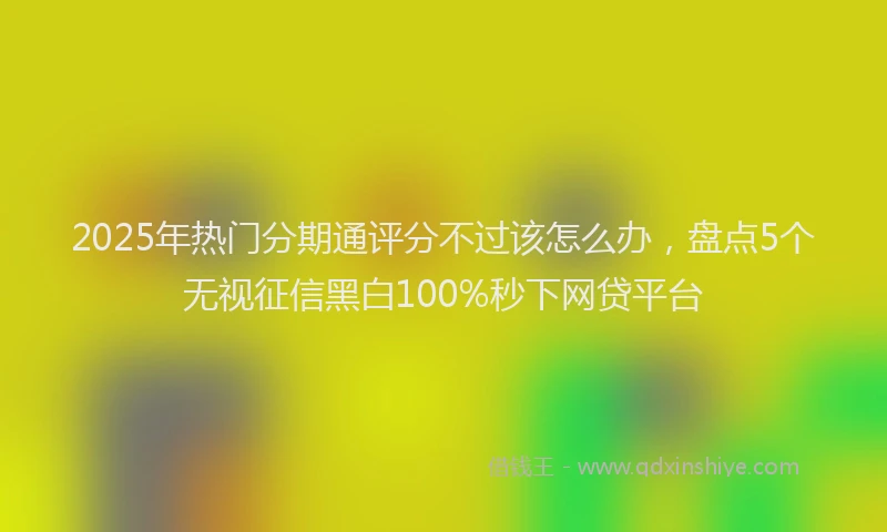 2025年热门分期通评分不过该怎么办，盘点5个无视征信黑白100%秒下网贷平台