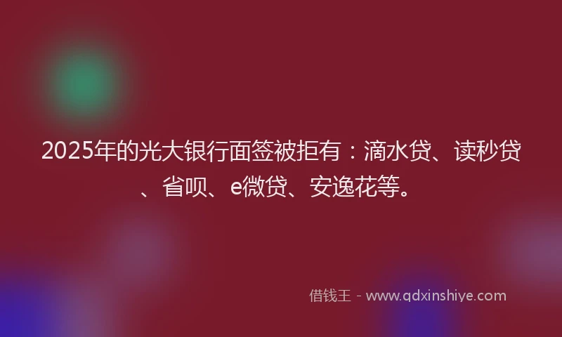 2025年的光大银行面签被拒有：滴水贷、读秒贷、省呗、e微贷、安逸花等。