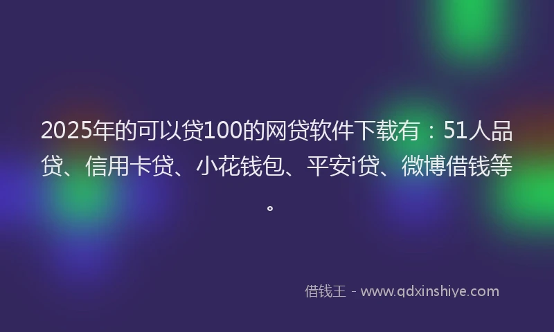 2025年的可以贷100的网贷软件下载有：51人品贷、信用卡贷、小花钱包、平安i贷、微博借钱等。