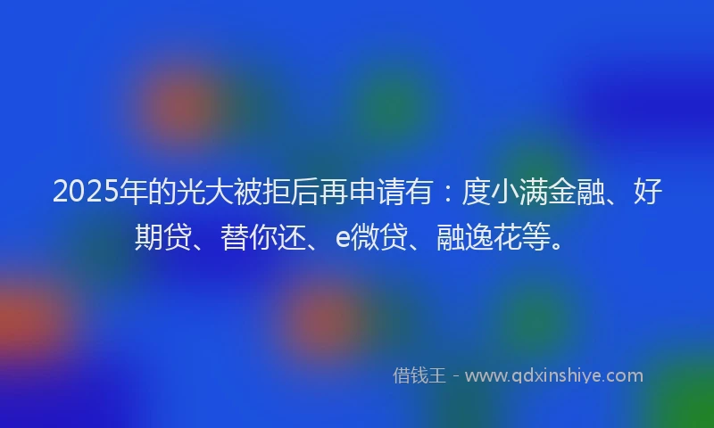 2025年的光大被拒后再申请有：度小满金融、好期贷、替你还、e微贷、融逸花等。
