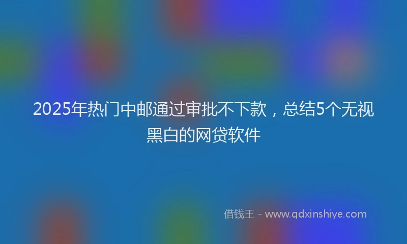 2025年热门中邮通过审批不下款，总结5个无视黑白的网贷软件