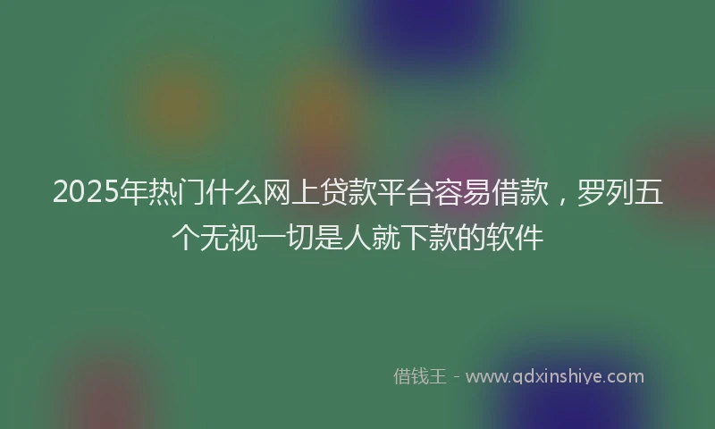 2025年热门什么网上贷款平台容易借款，罗列五个无视一切是人就下款的软件