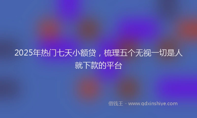 2025年热门七天小额贷，梳理五个无视一切是人就下款的平台