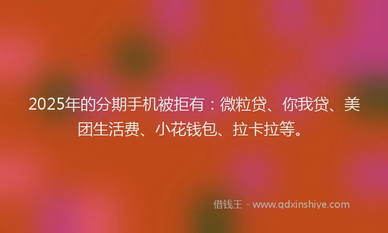 2025年的分期手机被拒有：微粒贷、你我贷、美团生活费、小花钱包、拉卡拉等。