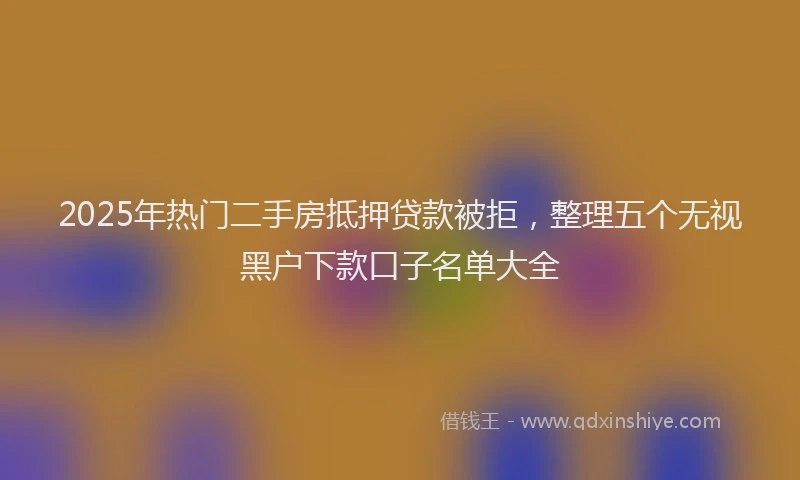 2025年热门二手房抵押贷款被拒，整理五个无视黑户下款口子名单大全