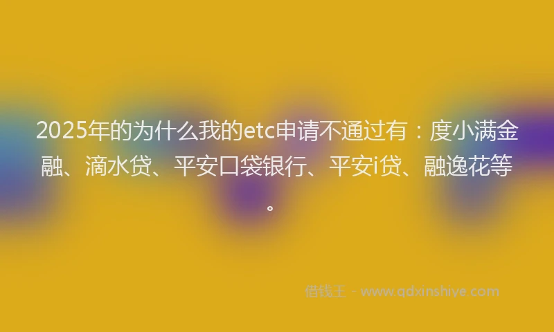 2025年的为什么我的etc申请不通过有：度小满金融、滴水贷、平安口袋银行、平安i贷、融逸花等。