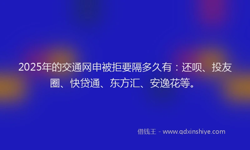 2025年的交通网申被拒要隔多久有：还呗、投友圈、快贷通、东方汇、安逸花等。