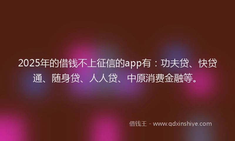 2025年的借钱不上征信的app有：功夫贷、快贷通、随身贷、人人贷、中原消费金融等。