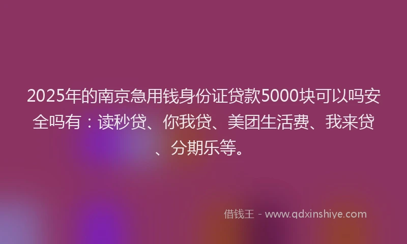 2025年的南京急用钱身份证贷款5000块可以吗安全吗有：读秒贷、你我贷、美团生活费、我来贷、分期乐等。
