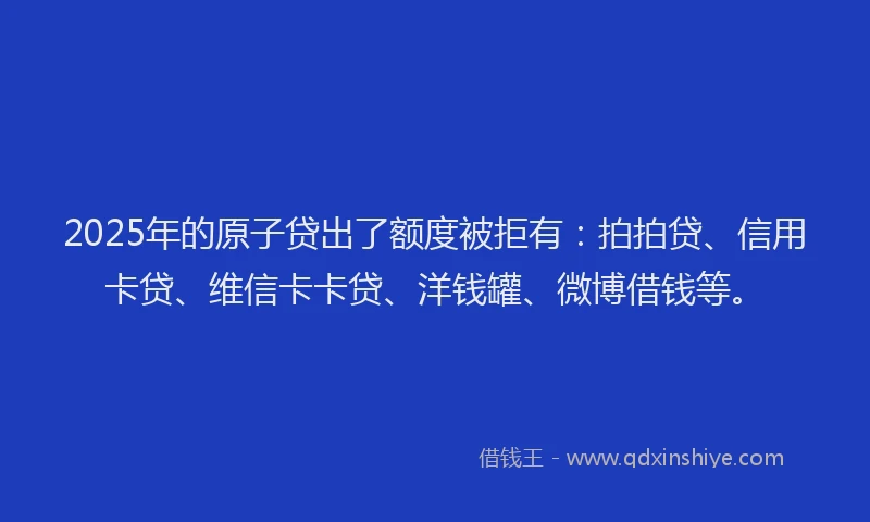 2025年的原子贷出了额度被拒有：拍拍贷、信用卡贷、维信卡卡贷、洋钱罐、微博借钱等。