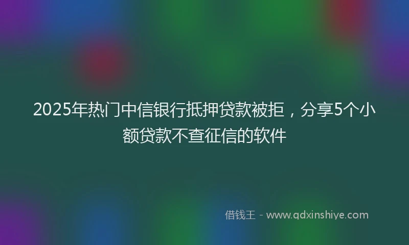 2025年热门中信银行抵押贷款被拒，分享5个小额贷款不查征信的软件