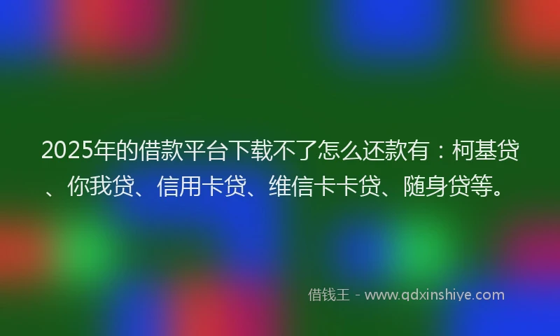 2025年的借款平台下载不了怎么还款有：柯基贷、你我贷、信用卡贷、维信卡卡贷、随身贷等。