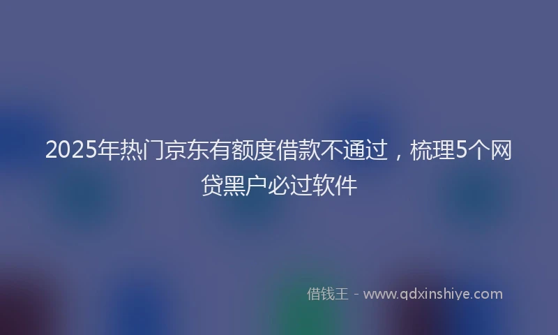 2025年热门京东有额度借款不通过，梳理5个网贷黑户必过软件