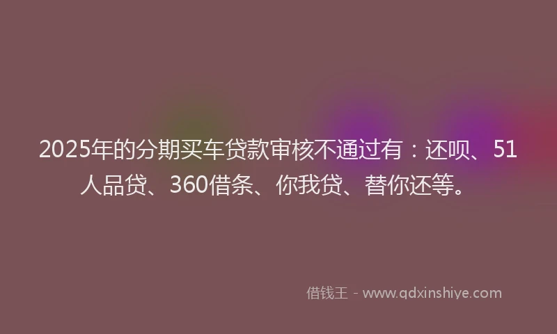 2025年的分期买车贷款审核不通过有：还呗、51人品贷、360借条、你我贷、替你还等。
