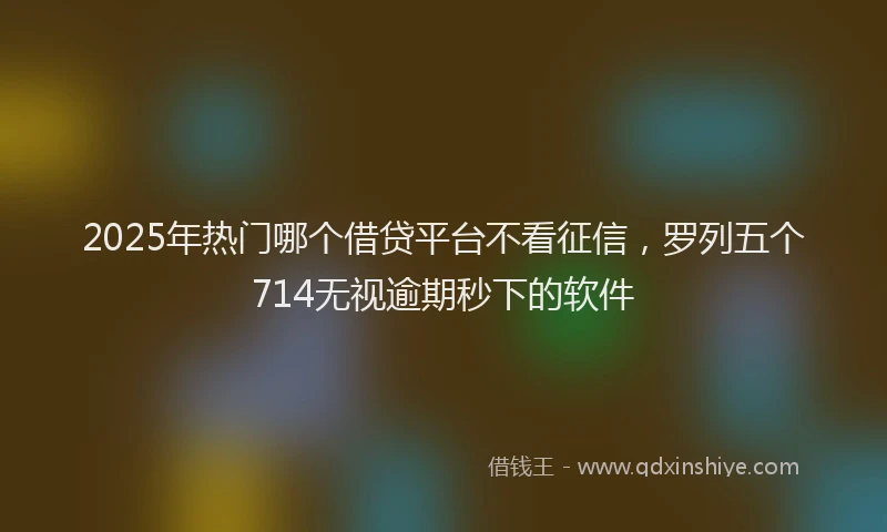 2025年热门哪个借贷平台不看征信，罗列五个714无视逾期秒下的软件