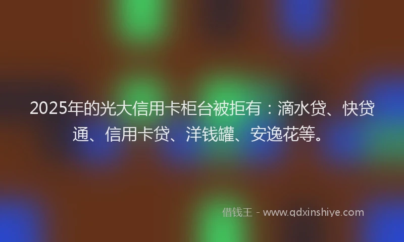 2025年的光大信用卡柜台被拒有：滴水贷、快贷通、信用卡贷、洋钱罐、安逸花等。