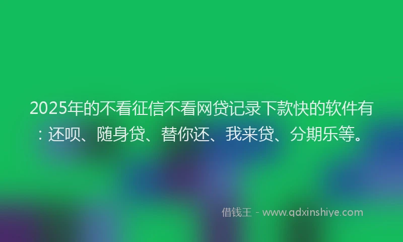 2025年的不看征信不看网贷记录下款快的软件有：还呗、随身贷、替你还、我来贷、分期乐等。