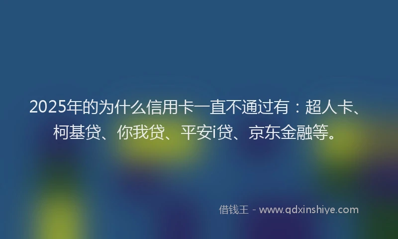2025年的为什么信用卡一直不通过有：超人卡、柯基贷、你我贷、平安i贷、京东金融等。