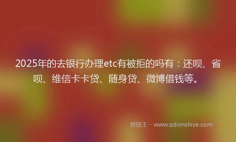 2025年的去银行办理etc有被拒的吗有：还呗、省呗、维信卡卡贷、随身贷、微博借钱等。