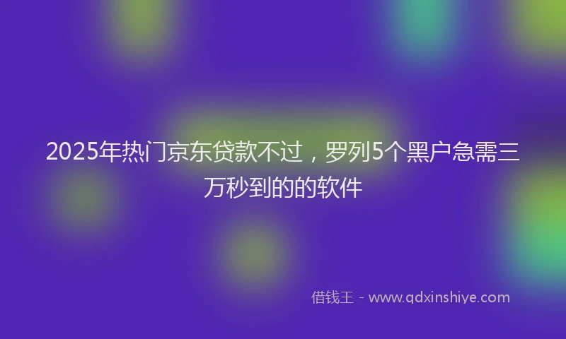 2025年热门京东贷款不过，罗列5个黑户急需三万秒到的的软件