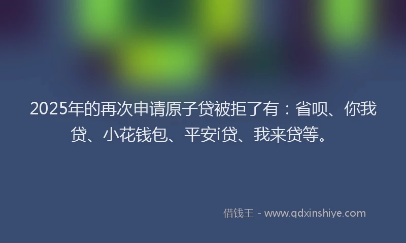 2025年的再次申请原子贷被拒了有：省呗、你我贷、小花钱包、平安i贷、我来贷等。