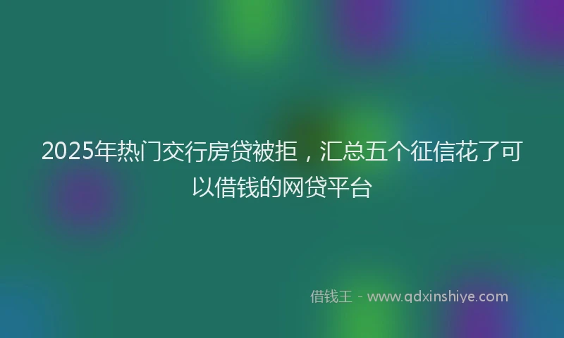 2025年热门交行房贷被拒，汇总五个征信花了可以借钱的网贷平台