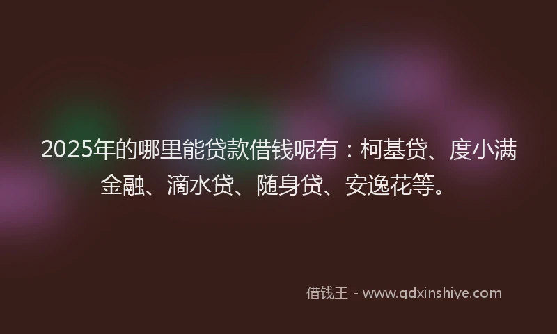 2025年的哪里能贷款借钱呢有：柯基贷、度小满金融、滴水贷、随身贷、安逸花等。