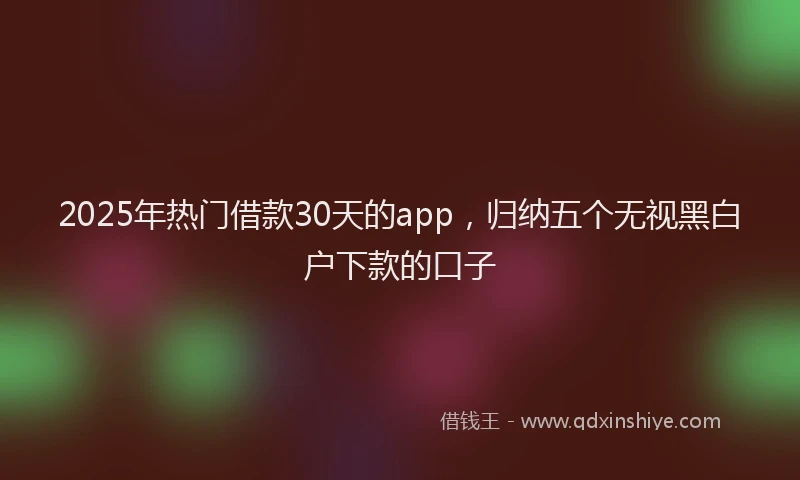 2025年热门借款30天的app，归纳五个无视黑白户下款的口子