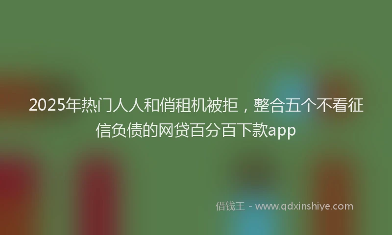 2025年热门人人和俏租机被拒，整合五个不看征信负债的网贷百分百下款app
