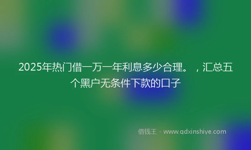 2025年热门借一万一年利息多少合理。，汇总五个黑户无条件下款的口子