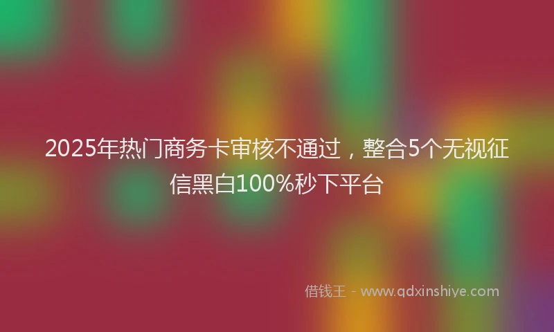 2025年热门商务卡审核不通过，整合5个无视征信黑白100%秒下平台